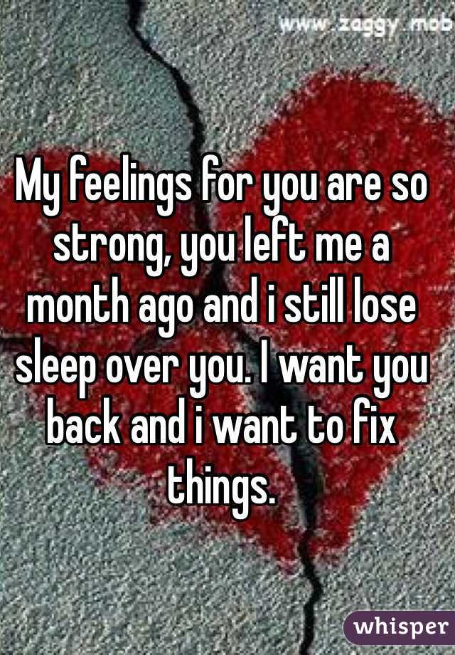 My feelings for you are so strong, you left me a month ago and i still lose sleep over you. I want you back and i want to fix things.