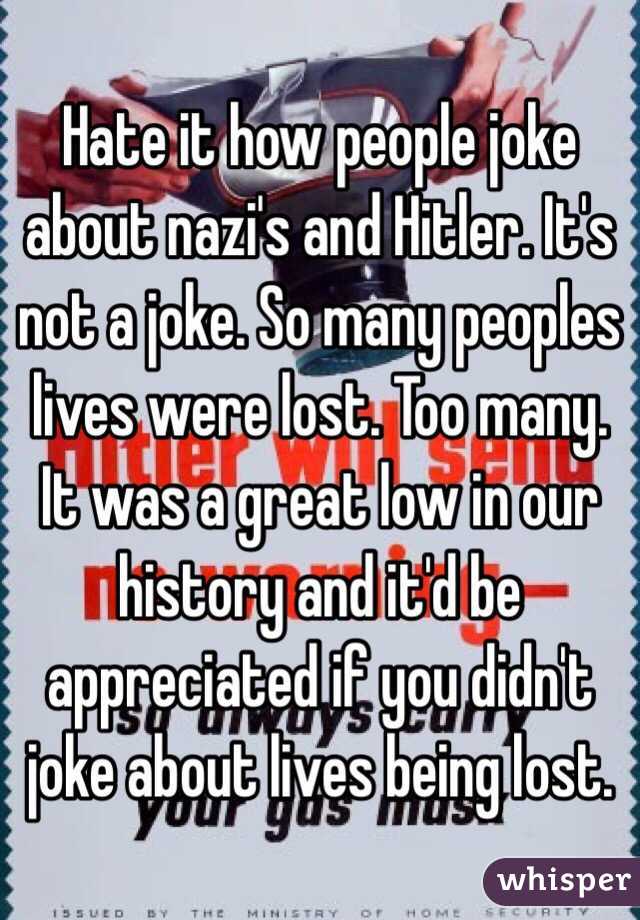 Hate it how people joke about nazi's and Hitler. It's not a joke. So many peoples lives were lost. Too many. It was a great low in our history and it'd be appreciated if you didn't joke about lives being lost. 