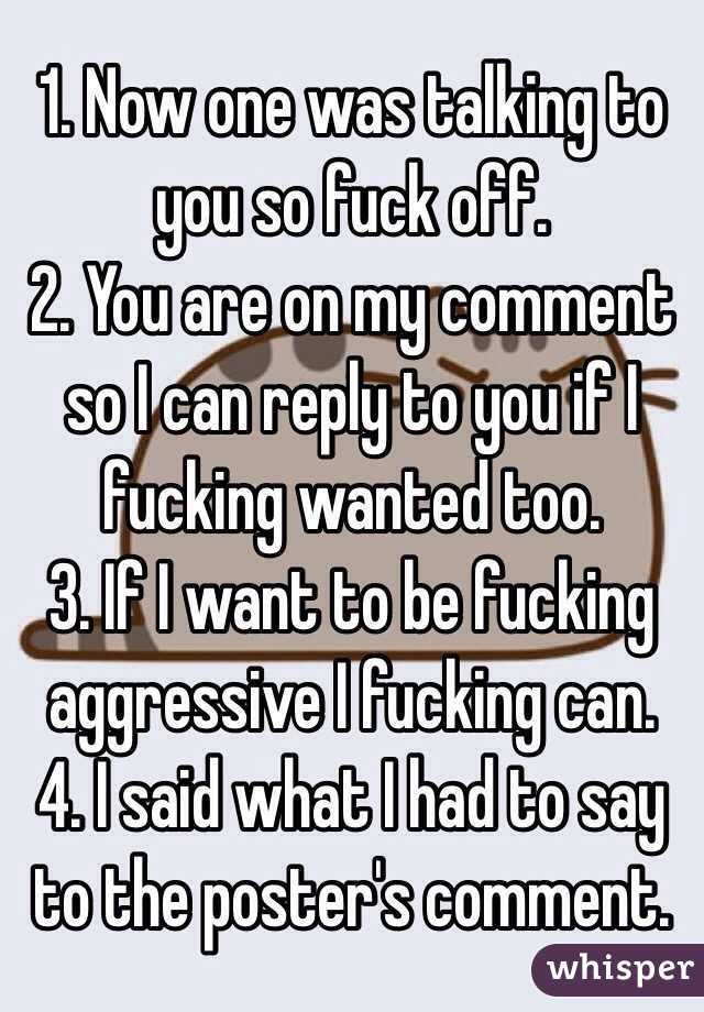 1. Now one was talking to you so fuck off.
2. You are on my comment so I can reply to you if I fucking wanted too.
3. If I want to be fucking aggressive I fucking can.
4. I said what I had to say to the poster's comment.