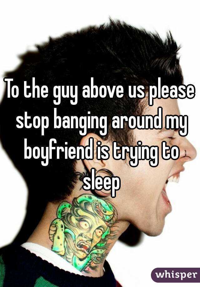 To the guy above us please stop banging around my boyfriend is trying to sleep