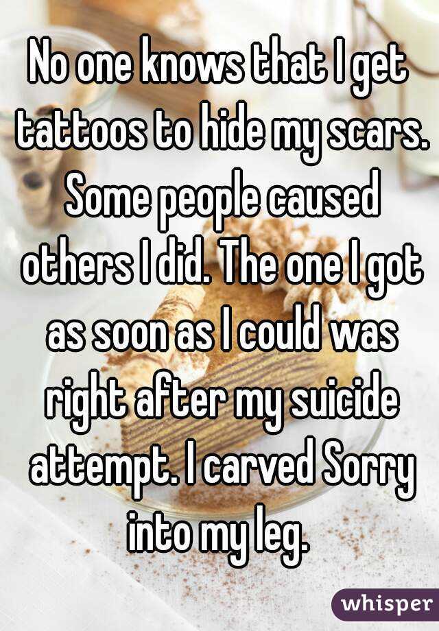 No one knows that I get tattoos to hide my scars. Some people caused others I did. The one I got as soon as I could was right after my suicide attempt. I carved Sorry into my leg. 