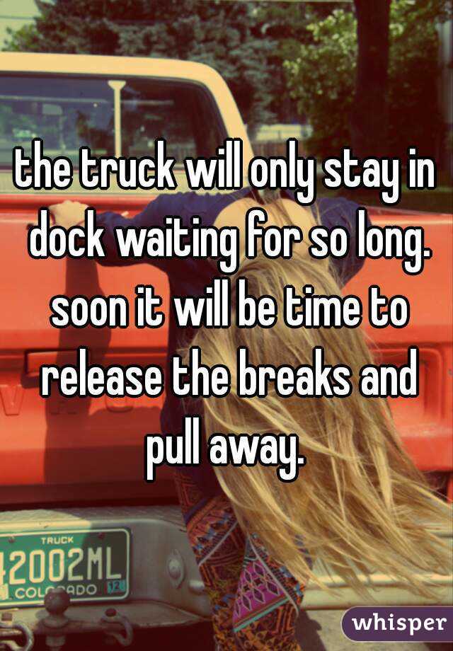 the truck will only stay in dock waiting for so long. soon it will be time to release the breaks and pull away. 
