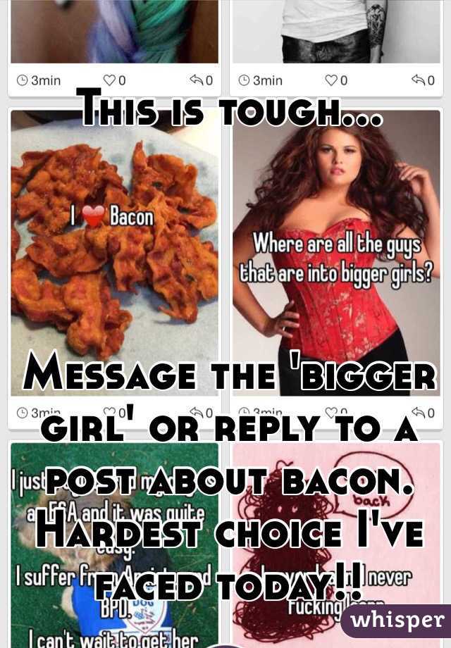 This is tough...




Message the 'bigger girl' or reply to a post about bacon. 
Hardest choice I've faced today!!