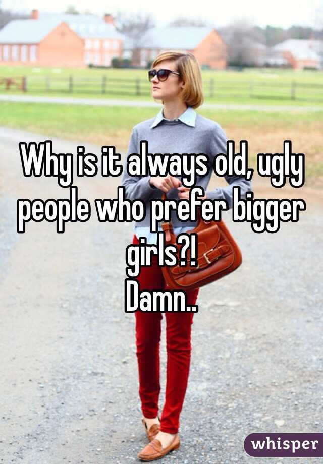 Why is it always old, ugly people who prefer bigger girls?!
Damn..