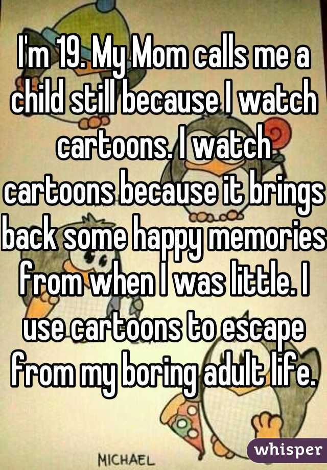 I'm 19. My Mom calls me a child still because I watch cartoons. I watch cartoons because it brings back some happy memories from when I was little. I use cartoons to escape from my boring adult life.