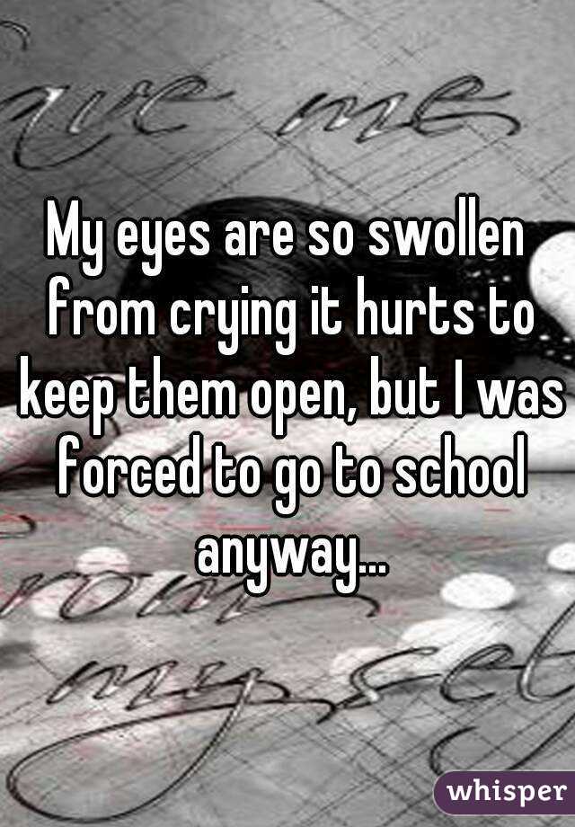 My eyes are so swollen from crying it hurts to keep them open, but I was forced to go to school anyway...