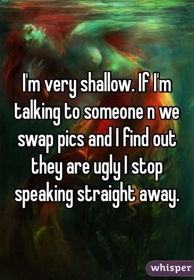 I'm very shallow. If I'm talking to someone n we swap pics and I find out they are ugly I stop speaking straight away. 