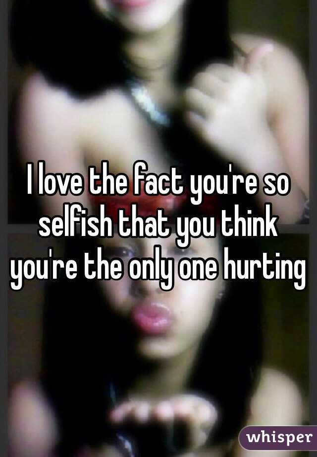 I love the fact you're so selfish that you think you're the only one hurting 