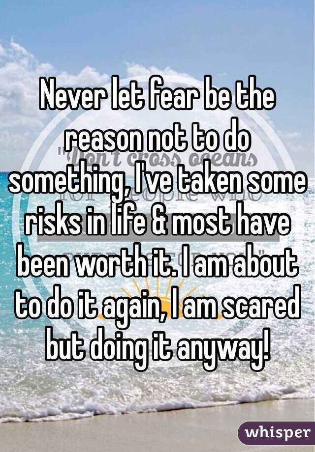 Never let fear be the reason not to do something, I've taken some risks in life & most have been worth it. I am about to do it again, I am scared but doing it anyway! 