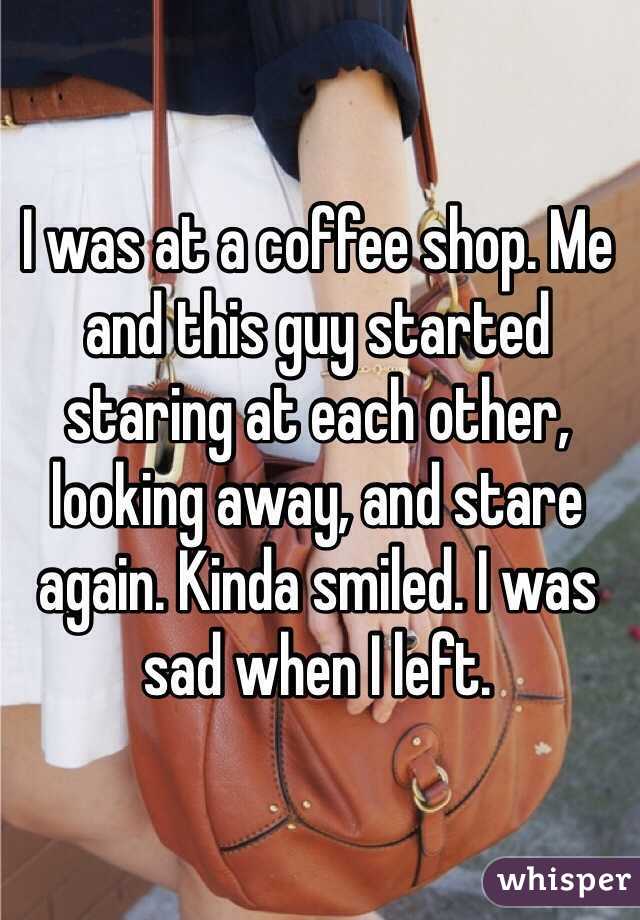 I was at a coffee shop. Me and this guy started staring at each other, looking away, and stare again. Kinda smiled. I was sad when I left.