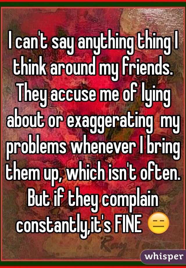 I can't say anything thing I think around my friends. They accuse me of lying about or exaggerating  my problems whenever I bring them up, which isn't often. But if they complain constantly,it's FINE 😑
