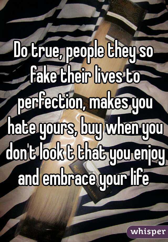 Do true, people they so fake their lives to perfection, makes you hate yours, buy when you don't look t that you enjoy and embrace your life 