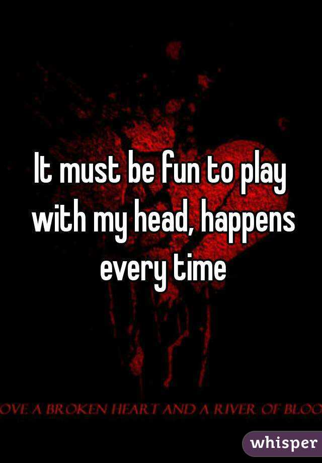 It must be fun to play with my head, happens every time