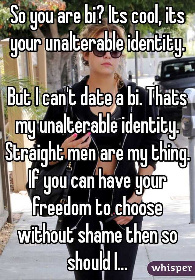 So you are bi? Its cool, its your unalterable identity. 

But I can't date a bi. Thats my unalterable identity. Straight men are my thing. If you can have your freedom to choose without shame then so should I...