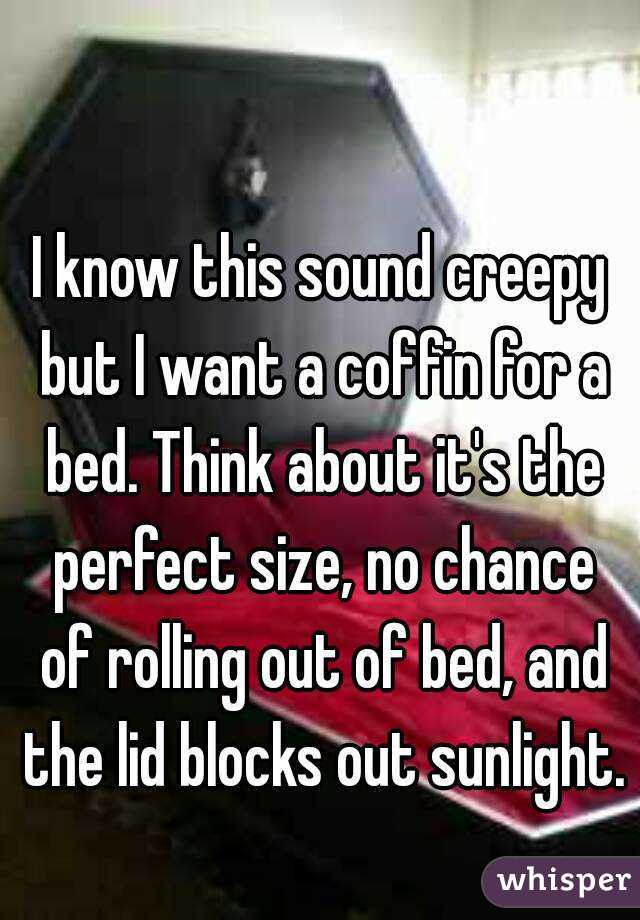I know this sound creepy but I want a coffin for a bed. Think about it's the perfect size, no chance of rolling out of bed, and the lid blocks out sunlight. 