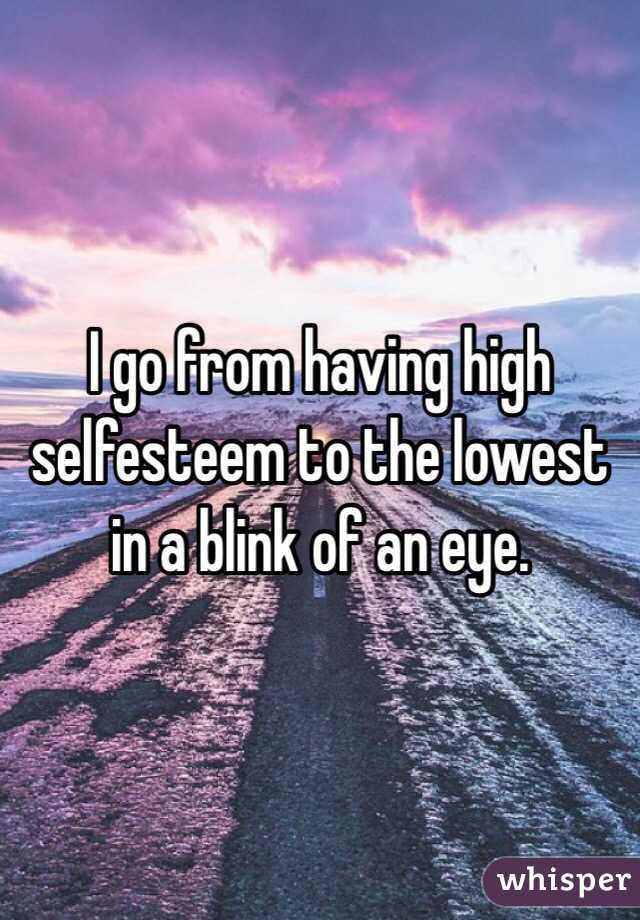 I go from having high selfesteem to the lowest in a blink of an eye. 