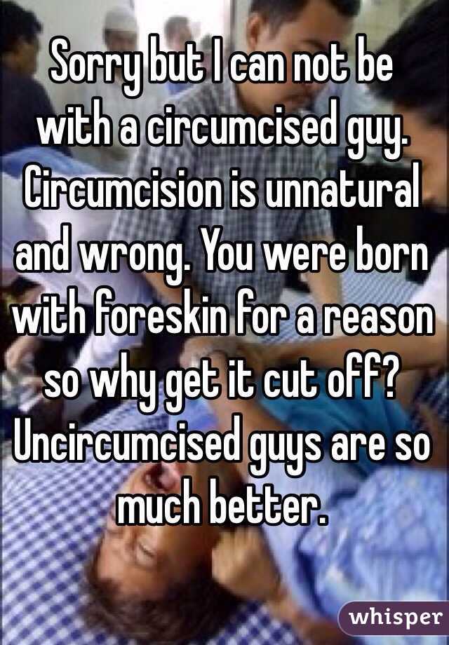 Sorry but I can not be with a circumcised guy. Circumcision is unnatural and wrong. You were born with foreskin for a reason so why get it cut off? Uncircumcised guys are so much better. 