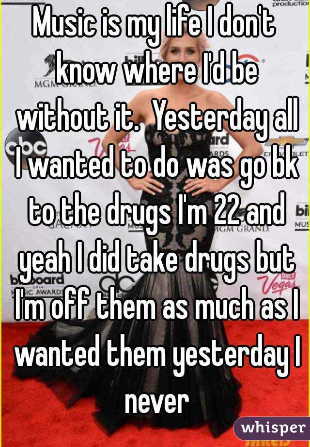Music is my life I don't know where I'd be without it.  Yesterday all I wanted to do was go bk to the drugs I'm 22 and yeah I did take drugs but I'm off them as much as I wanted them yesterday I never