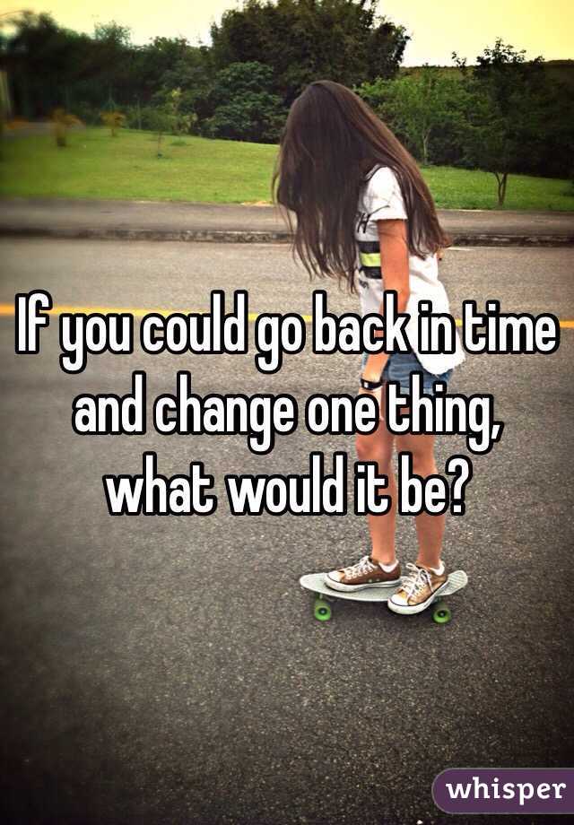 If you could go back in time and change one thing, what would it be?