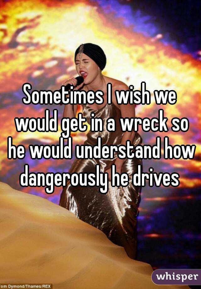 Sometimes I wish we would get in a wreck so he would understand how dangerously he drives 