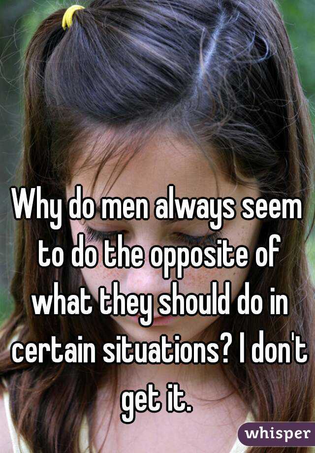 Why do men always seem to do the opposite of what they should do in certain situations? I don't get it. 