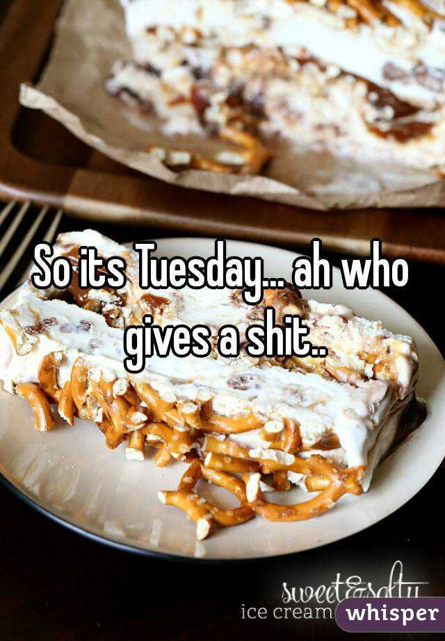 So its Tuesday... ah who gives a shit..