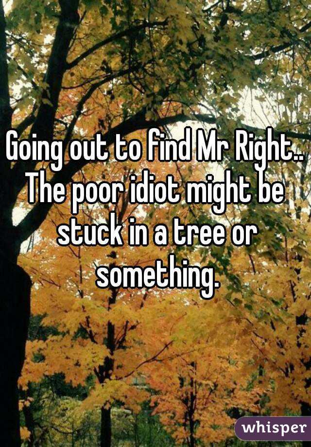 Going out to find Mr Right..
The poor idiot might be stuck in a tree or something.