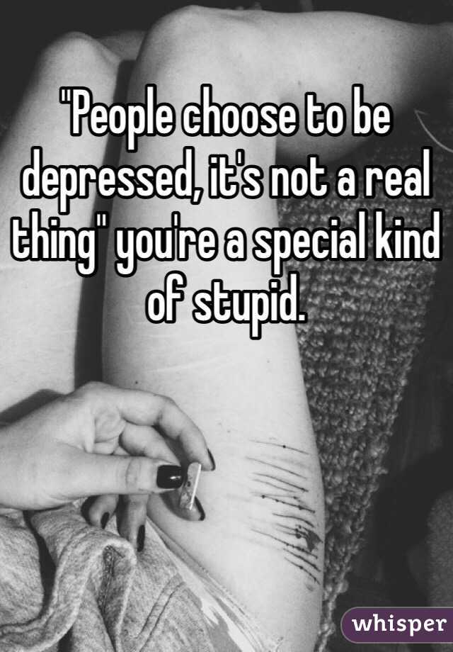"People choose to be depressed, it's not a real thing" you're a special kind of stupid.