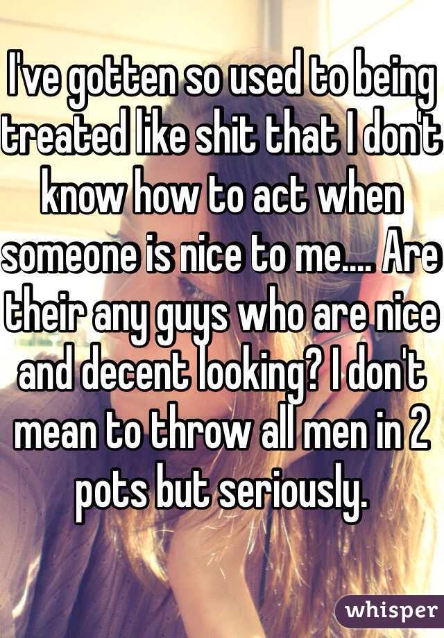 I've gotten so used to being treated like shit that I don't know how to act when someone is nice to me.... Are their any guys who are nice and decent looking? I don't mean to throw all men in 2 pots but seriously. 
