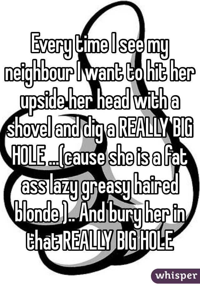 Every time I see my neighbour I want to hit her upside her head with a shovel and dig a REALLY BIG HOLE ...(cause she is a fat ass lazy greasy haired blonde ).. And bury her in that REALLY BIG HOLE 