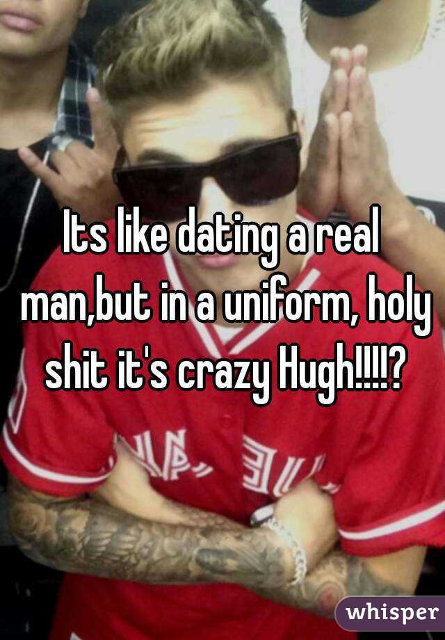 Its like dating a real man,but in a uniform, holy shit it's crazy Hugh!!!!?
