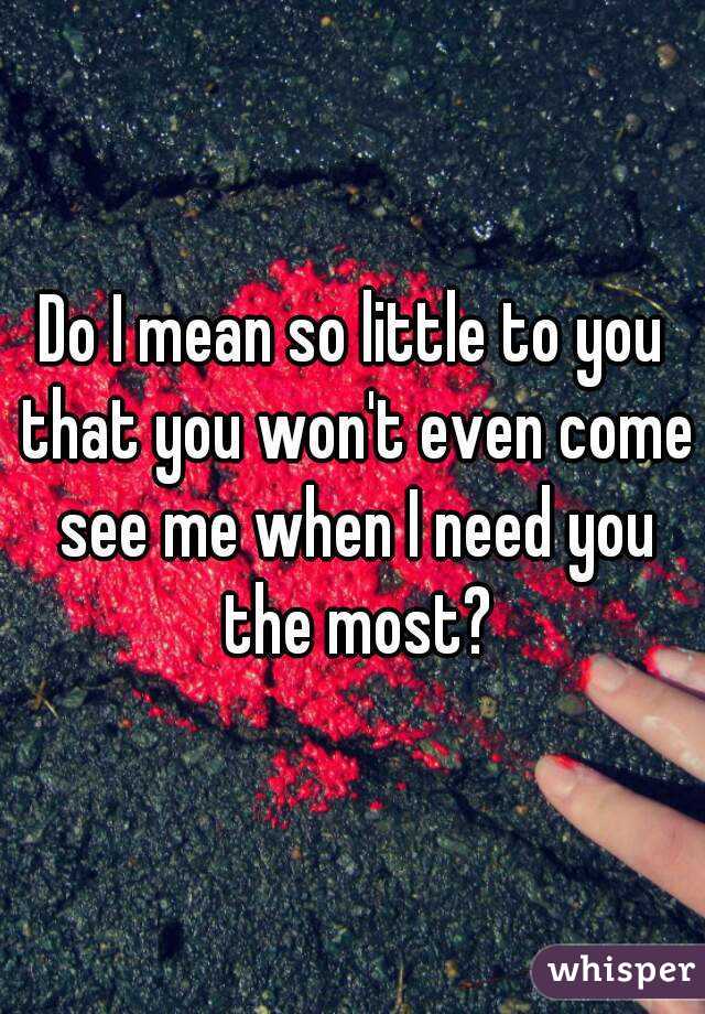 Do I mean so little to you that you won't even come see me when I need you the most?