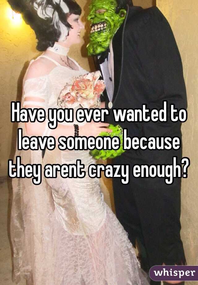 Have you ever wanted to leave someone because they arent crazy enough?