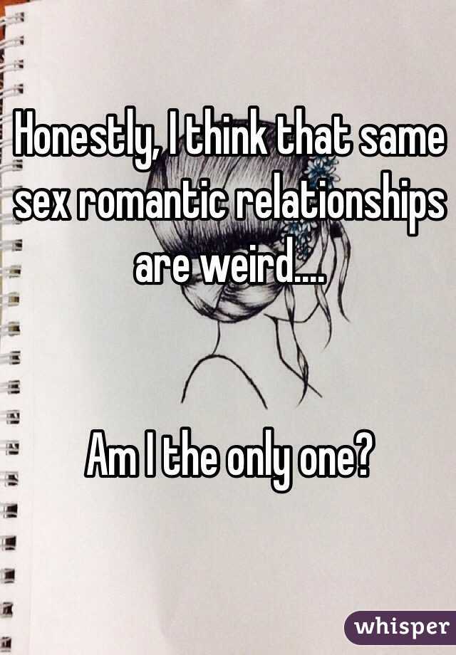 Honestly, I think that same sex romantic relationships are weird.... 


Am I the only one?