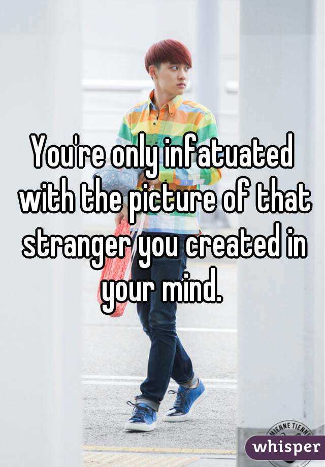 You're only infatuated with the picture of that stranger you created in your mind. 