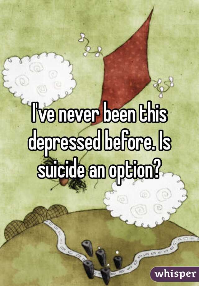 I've never been this depressed before. Is suicide an option?