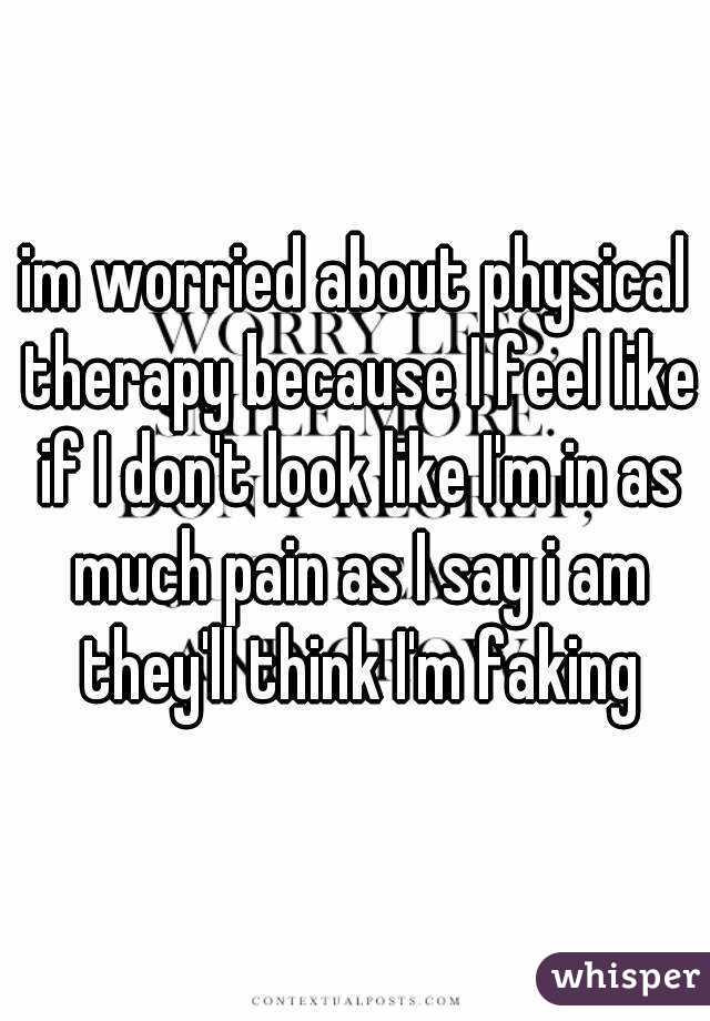 im worried about physical therapy because I feel like if I don't look like I'm in as much pain as I say i am they'll think I'm faking