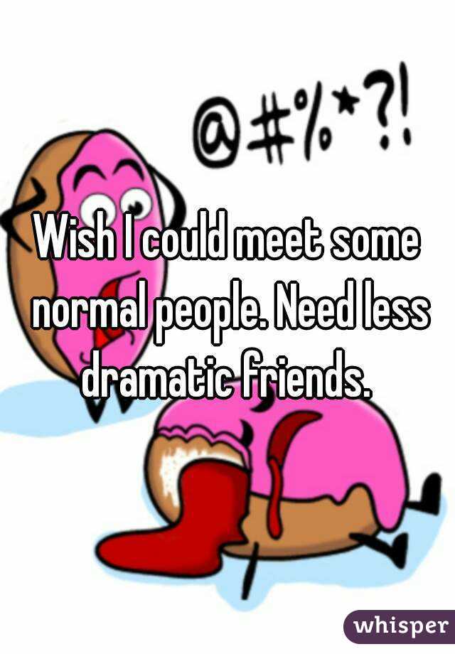 Wish I could meet some normal people. Need less dramatic friends. 