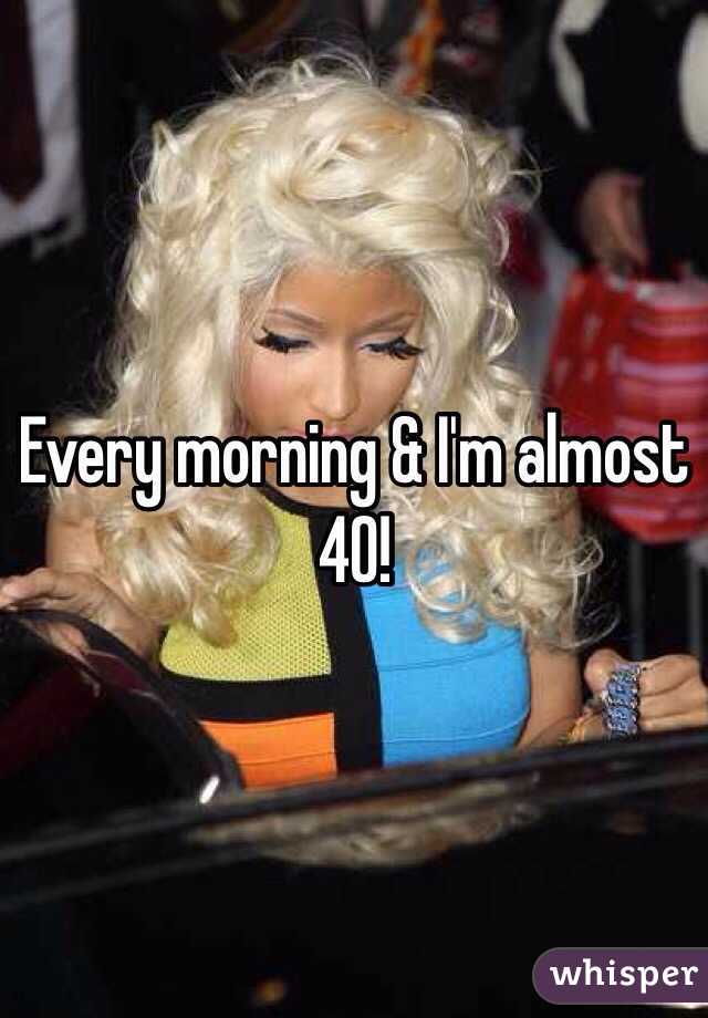 Every morning & I'm almost 40!