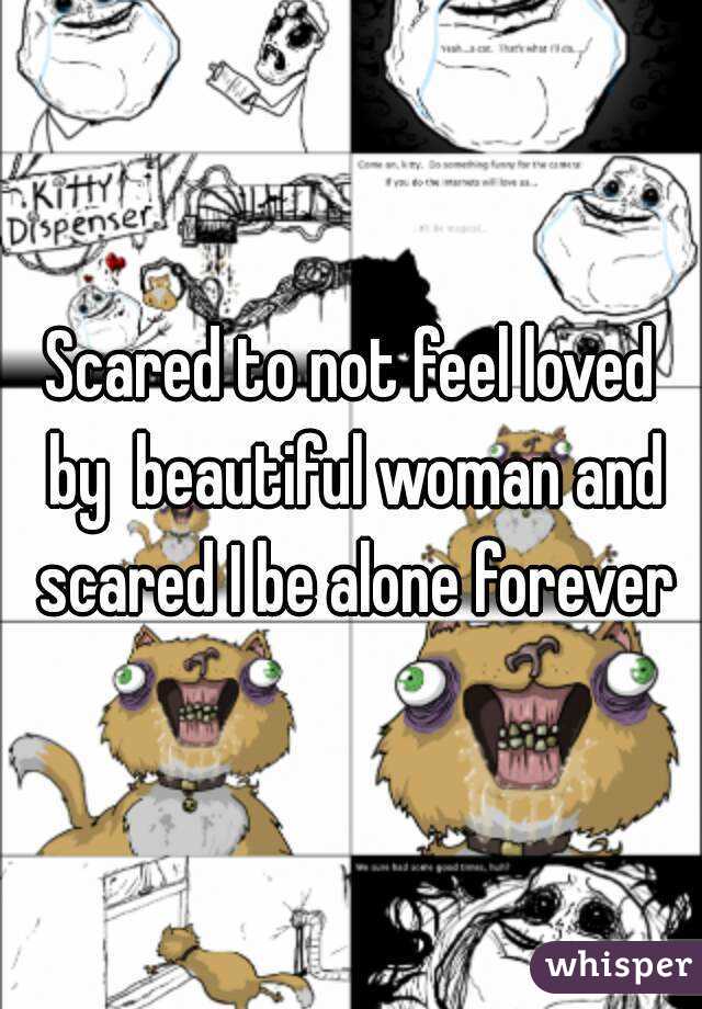 Scared to not feel loved by  beautiful woman and scared I be alone forever