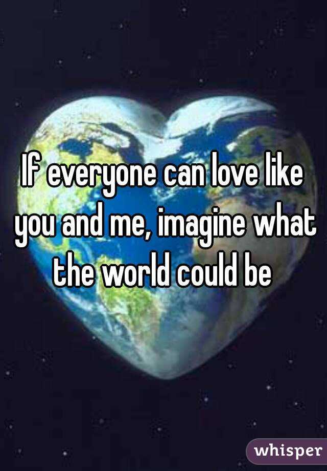 If everyone can love like you and me, imagine what the world could be 