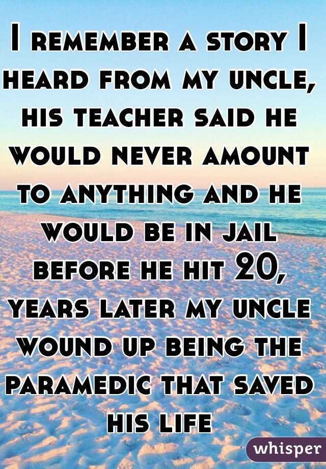 I remember a story I heard from my uncle, his teacher said he would never amount to anything and he would be in jail before he hit 20, years later my uncle wound up being the paramedic that saved his life  