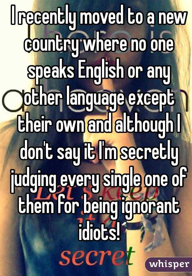 I recently moved to a new country where no one speaks English or any other language except their own and although I don't say it I'm secretly judging every single one of them for being ignorant idiots! 