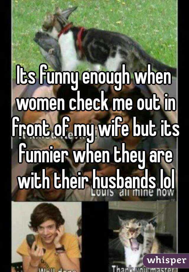Its funny enough when women check me out in front of my wife but its funnier when they are with their husbands lol