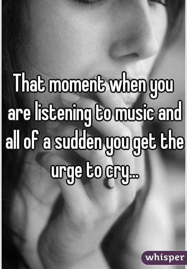That moment when you are listening to music and all of a sudden you get the urge to cry...