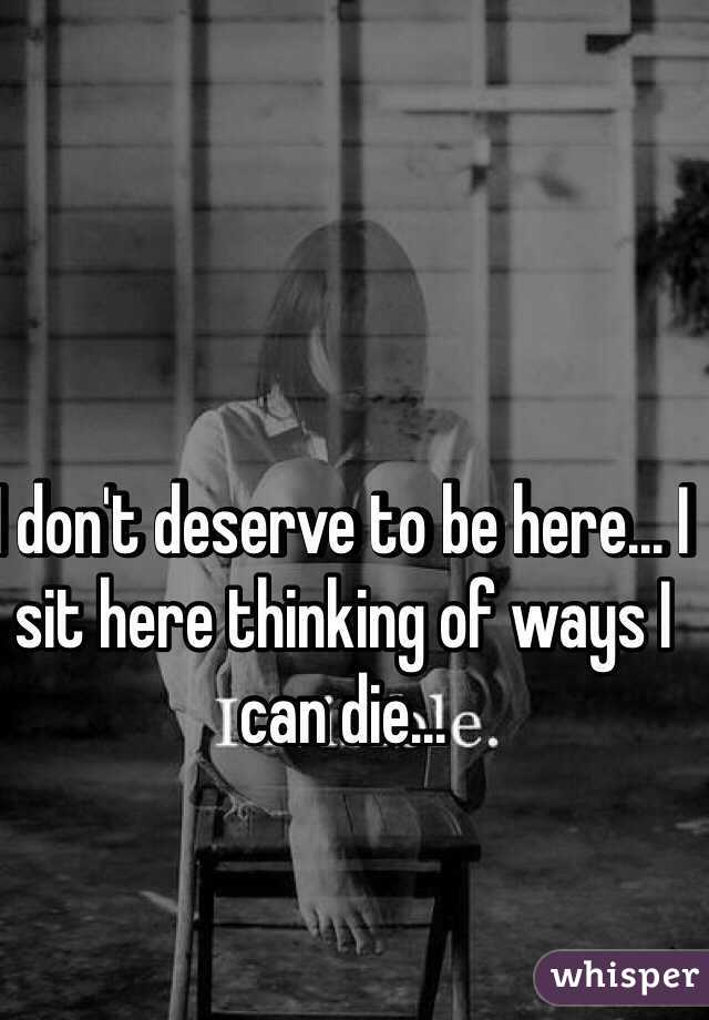 I don't deserve to be here... I sit here thinking of ways I can die... 