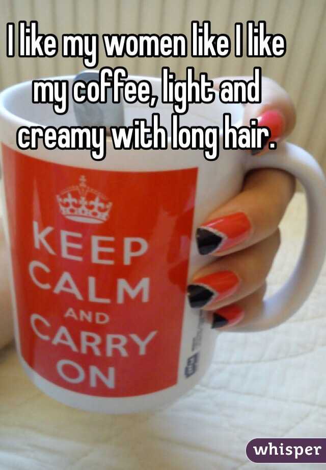I like my women like I like my coffee, light and creamy with long hair.