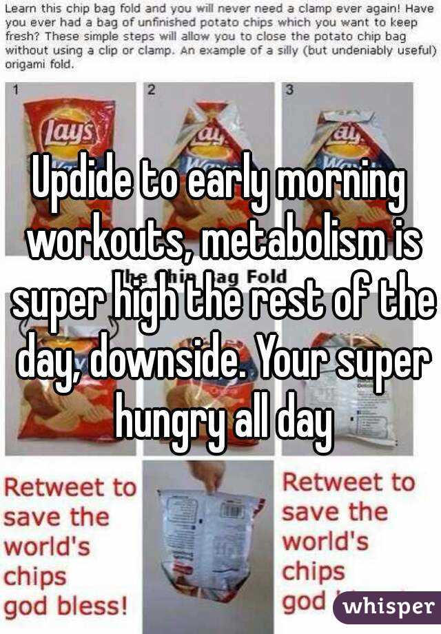 Updide to early morning workouts, metabolism is super high the rest of the day, downside. Your super hungry all day