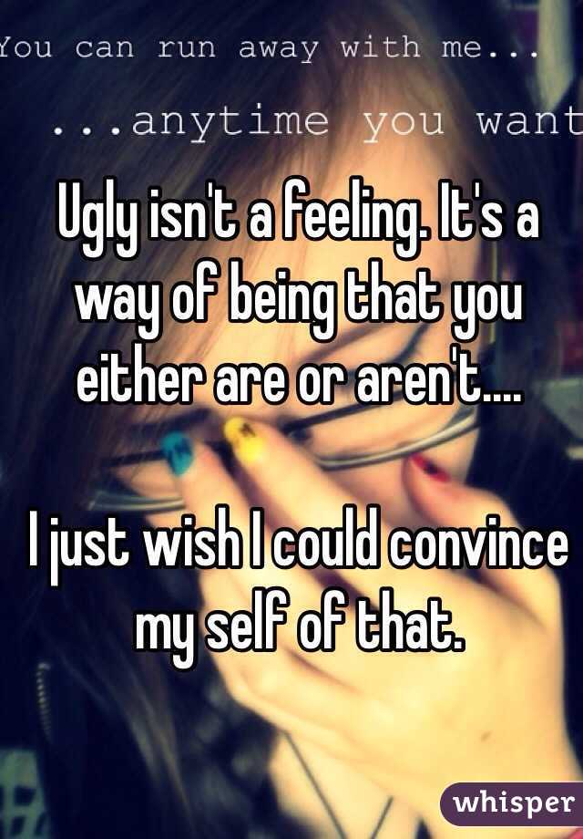 Ugly isn't a feeling. It's a way of being that you either are or aren't....

I just wish I could convince my self of that.