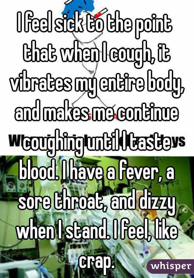 I feel sick to the point that when I cough, it vibrates my entire body, and makes me continue coughing until I taste blood. I have a fever, a sore throat, and dizzy when I stand. I feel, like crap.